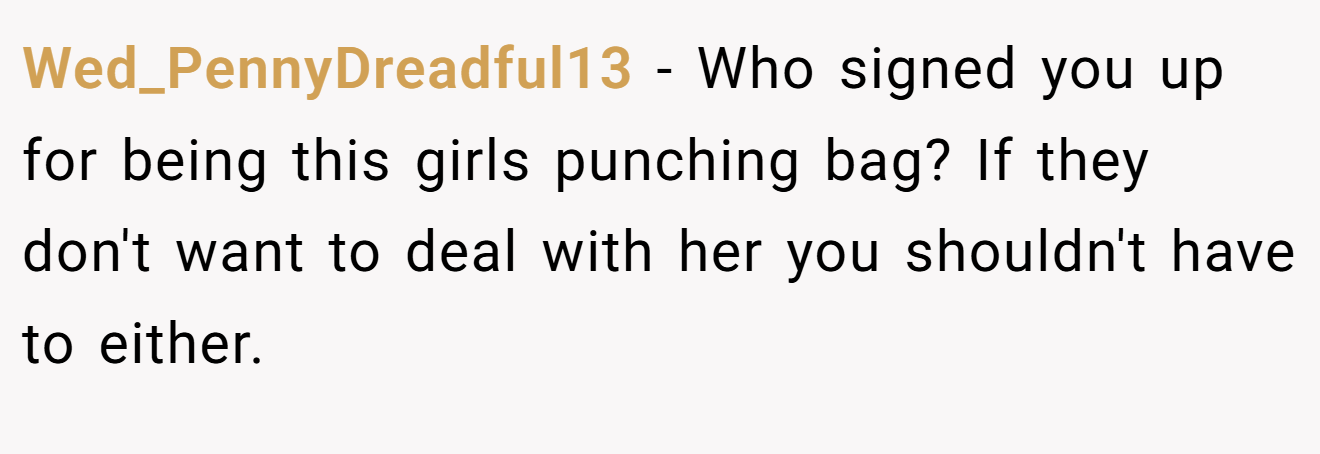 Wed_PennyDreadful13 − Who signed you up for being this girls punching bag? If they don't want to deal with her you shouldn't have to either.
