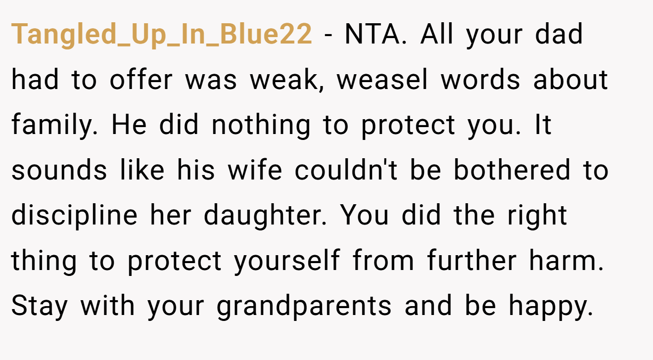Tangled_Up_In_Blue22 − NTA. All your dad had to offer was weak, weasel words about family. He did nothing to protect you. It sounds like his wife couldn't be bothered to discipline her daughter. You did the right thing to protect yourself from further harm. Stay with your grandparents and be happy.
