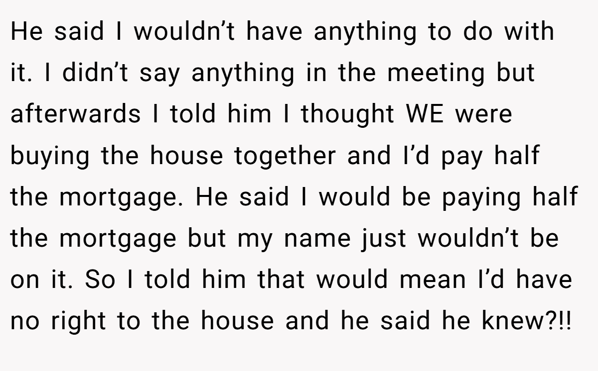 He said I wouldn’t have anything to do with it. I didn’t say anything in the meeting but afterwards I told him I thought WE were buying the house together and I’d pay half the mortgage. He said I would be paying half the mortgage but my name just wouldn’t be on it. So I told him that would mean I’d have no right to the house and he said he knew?!!
