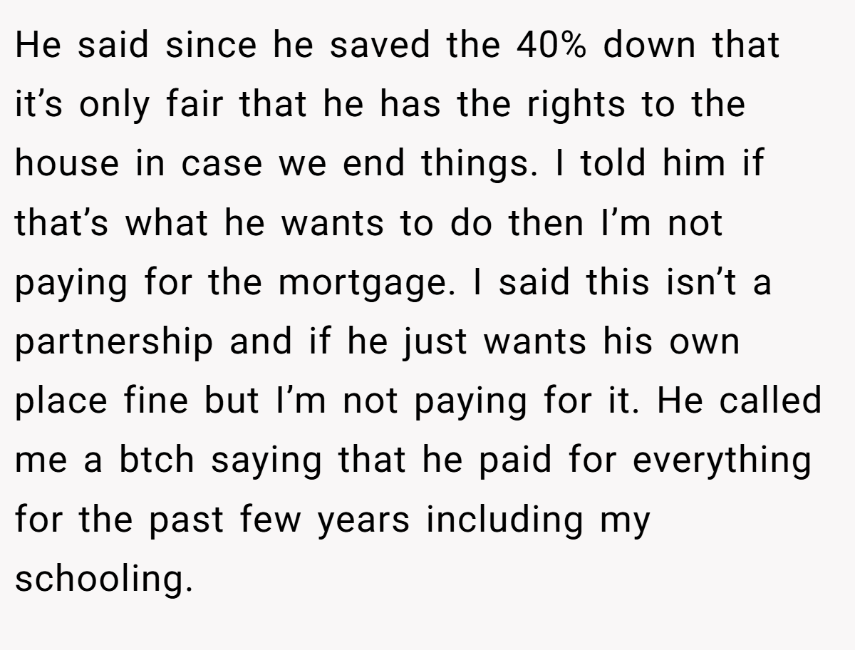 He said since he saved the 40% down that it’s only fair that he has the rights to the house in case we end things. I told him if that’s what he wants to do then I’m not paying for the mortgage. I said this isn’t a partnership and if he just wants his own place fine but I’m not paying for it. He called me a btch saying that he paid for everything for the past few years including my schooling.