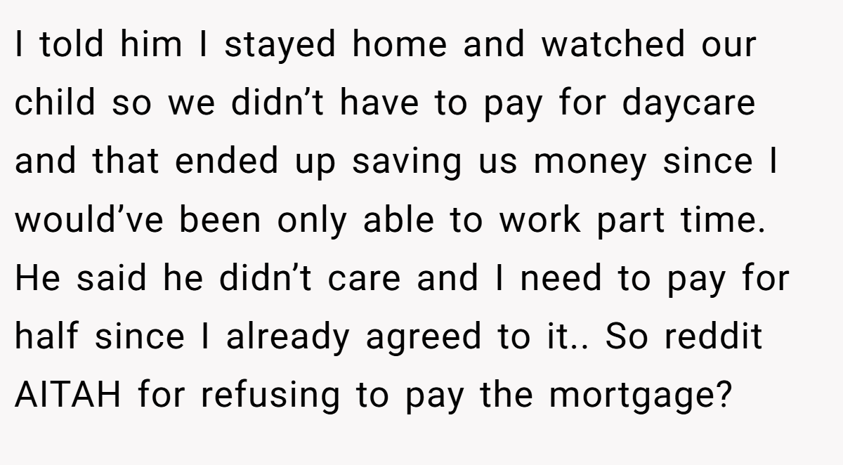 I told him I stayed home and watched our child so we didn’t have to pay for daycare and that ended up saving us money since I would’ve been only able to work part time. He said he didn’t care and I need to pay for half since I already agreed to it.. So reddit AITAH for refusing to pay the mortgage?