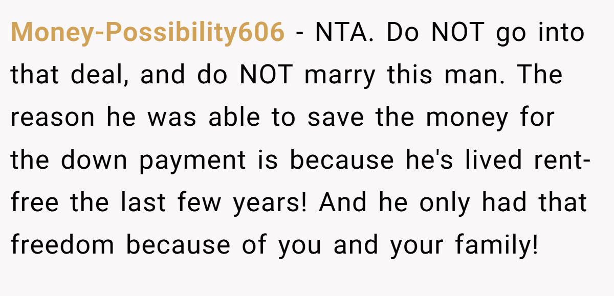 Money-Possibility606 − NTA. Do NOT go into that deal, and do NOT marry this man. The reason he was able to save the money for the down payment is because he's lived rent-free the last few years! And he only had that freedom because of you and your family!