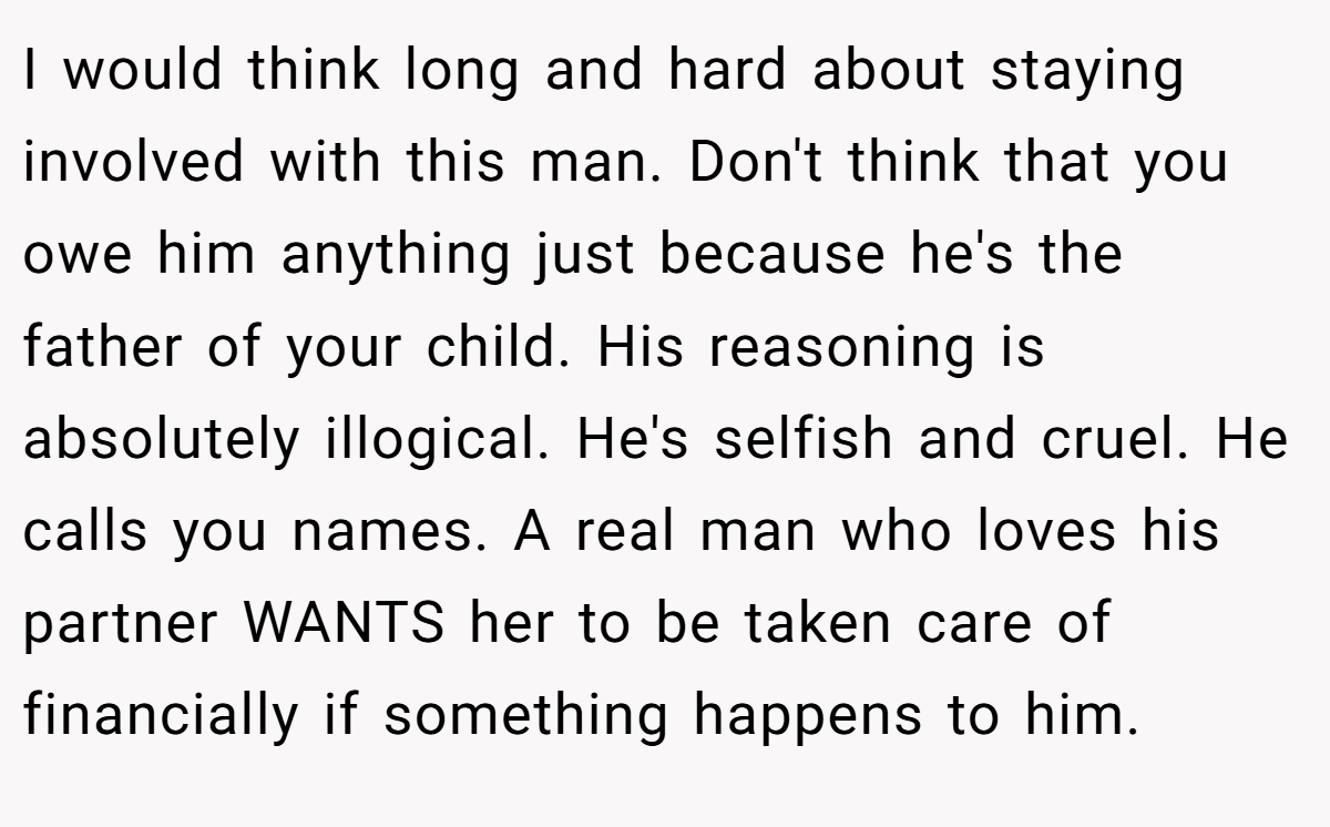 I would think long and hard about staying involved with this man. Don't think that you owe him anything just because he's the father of your child. His reasoning is absolutely illogical. He's selfish and cruel. He calls you names. A real man who loves his partner WANTS her to be taken care of financially if something happens to him.