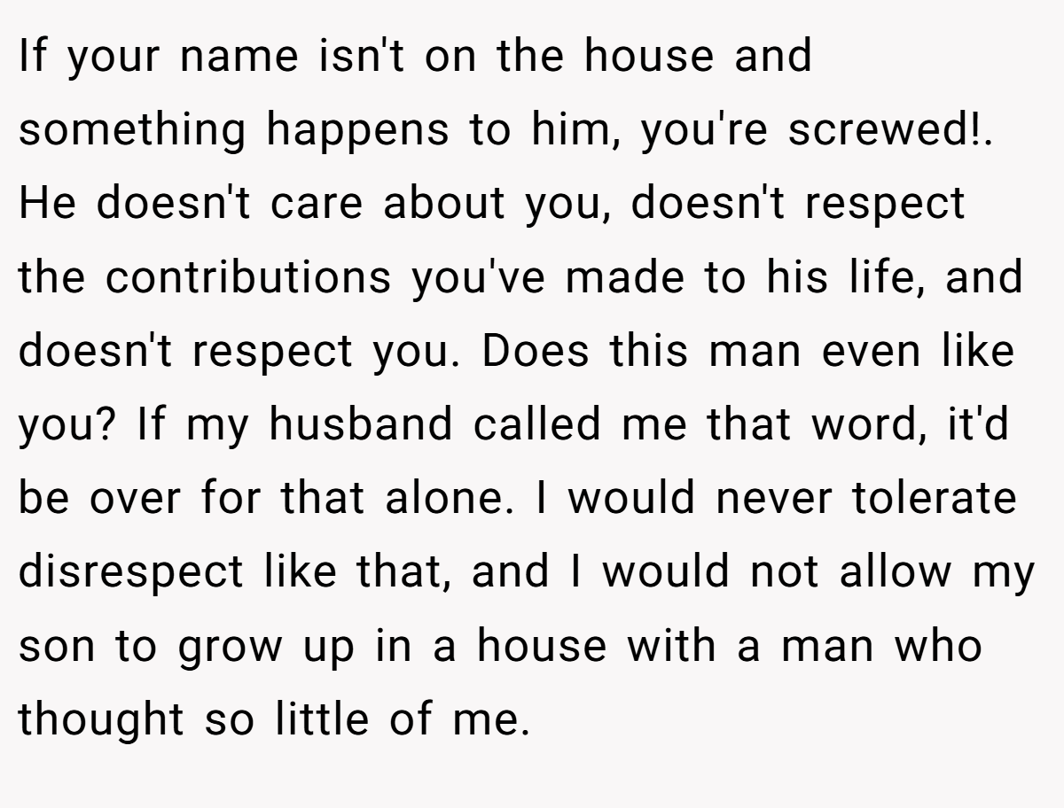 If your name isn't on the house and something happens to him, you're screwed!. He doesn't care about you, doesn't respect the contributions you've made to his life, and doesn't respect you. Does this man even like you? If my husband called me that word, it'd be over for that alone. I would never tolerate disrespect like that, and I would not allow my son to grow up in a house with a man who thought so little of me.