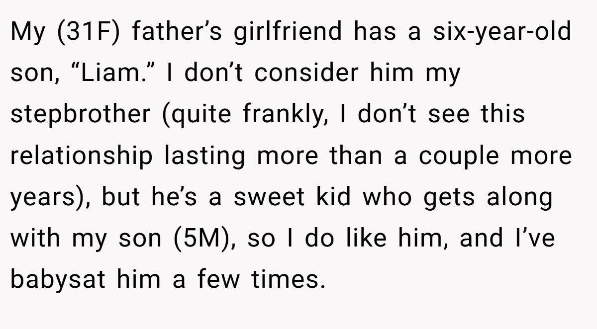 My (31F) father’s girlfriend has a six-year-old son, “Liam.” I don’t consider him my stepbrother (quite frankly, I don’t see this relationship lasting more than a couple more years), but he’s a sweet kid who gets along with my son (5M), so I do like him, and I’ve babysat him a few times.