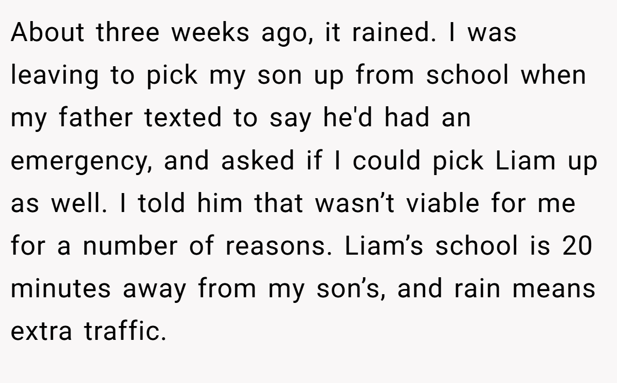 About three weeks ago, it rained. I was leaving to pick my son up from school when my father texted to say he'd had an emergency, and asked if I could pick Liam up as well. I told him that wasn’t viable for me for a number of reasons. Liam’s school is 20 minutes away from my son’s, and rain means extra traffic.