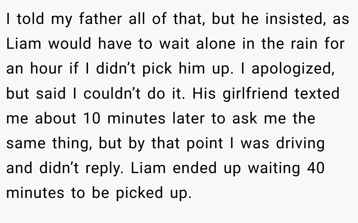 I told my father all of that, but he insisted, as Liam would have to wait alone in the rain for an hour if I didn’t pick him up. I apologized, but said I couldn’t do it. His girlfriend texted me about 10 minutes later to ask me the same thing, but by that point I was driving and didn’t reply. Liam ended up waiting 40 minutes to be picked up.