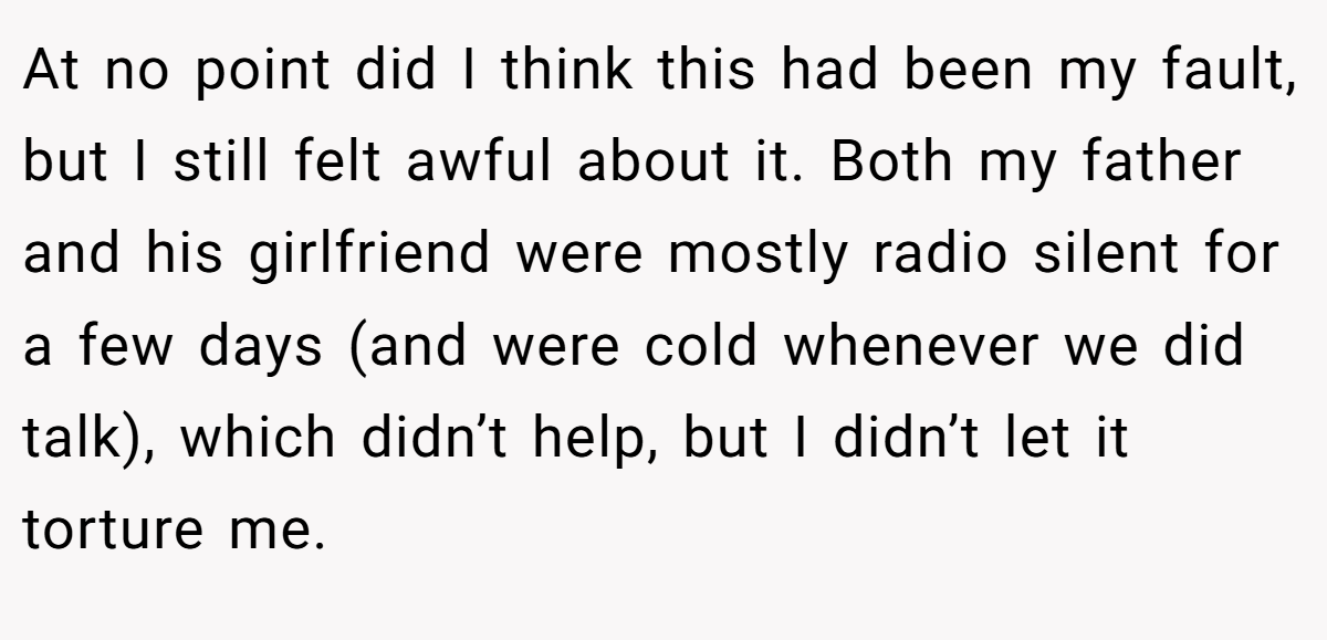 At no point did I think this had been my fault, but I still felt awful about it. Both my father and his girlfriend were mostly radio silent for a few days (and were cold whenever we did talk), which didn’t help, but I didn’t let it torture me.