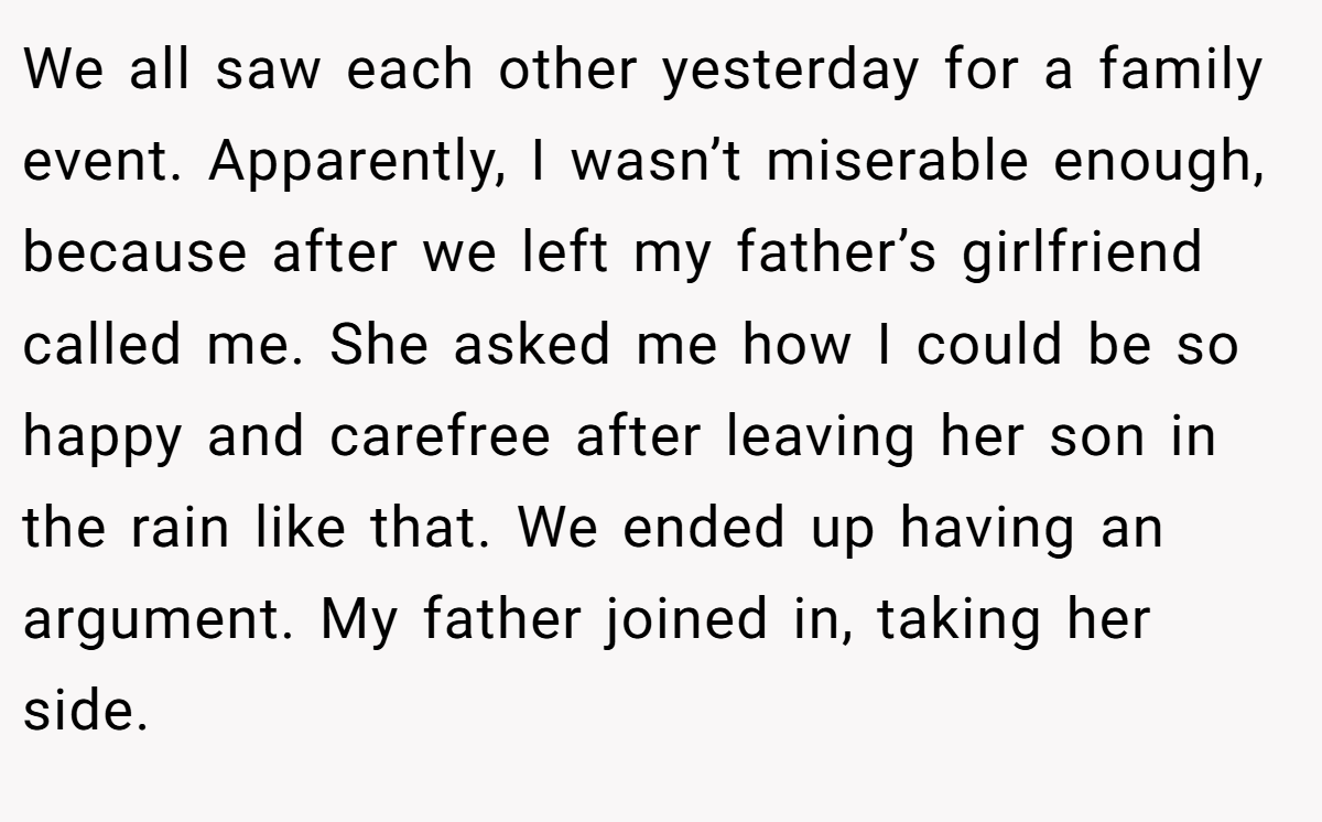 We all saw each other yesterday for a family event. Apparently, I wasn’t miserable enough, because after we left my father’s girlfriend called me. She asked me how I could be so happy and carefree after leaving her son in the rain like that. We ended up having an argument. My father joined in, taking her side.