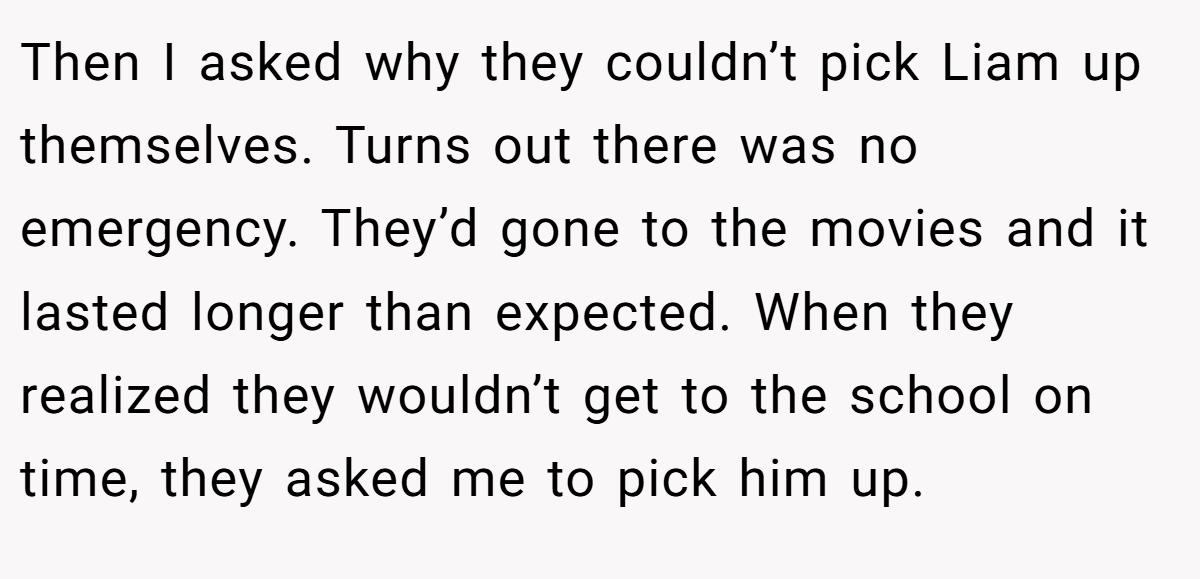 Then I asked why they couldn’t pick Liam up themselves. Turns out there was no emergency. They’d gone to the movies and it lasted longer than expected. When they realized they wouldn’t get to the school on time, they asked me to pick him up. 