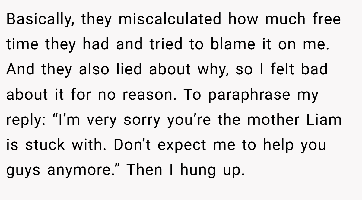 Basically, they miscalculated how much free time they had and tried to blame it on me. And they also lied about why, so I felt bad about it for no reason. To paraphrase my reply: “I’m very sorry you’re the mother Liam is stuck with. Don’t expect me to help you guys anymore.” Then I hung up.
