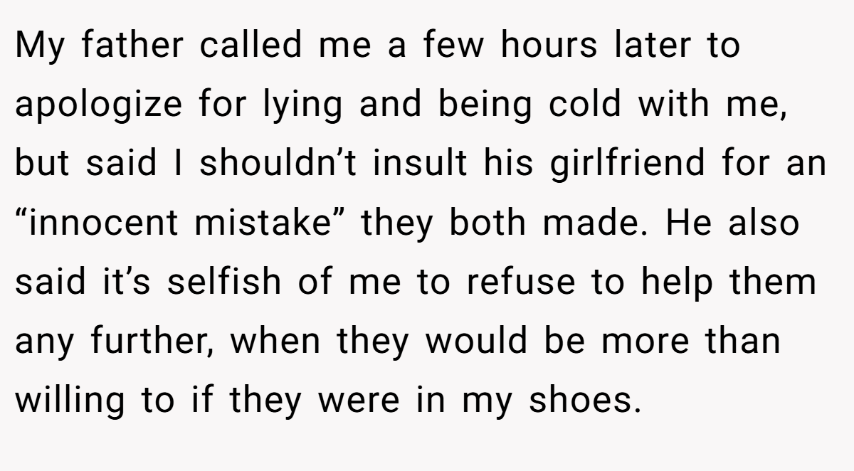 My father called me a few hours later to apologize for lying and being cold with me, but said I shouldn’t insult his girlfriend for an “innocent mistake” they both made. He also said it’s selfish of me to refuse to help them any further, when they would be more than willing to if they were in my shoes.