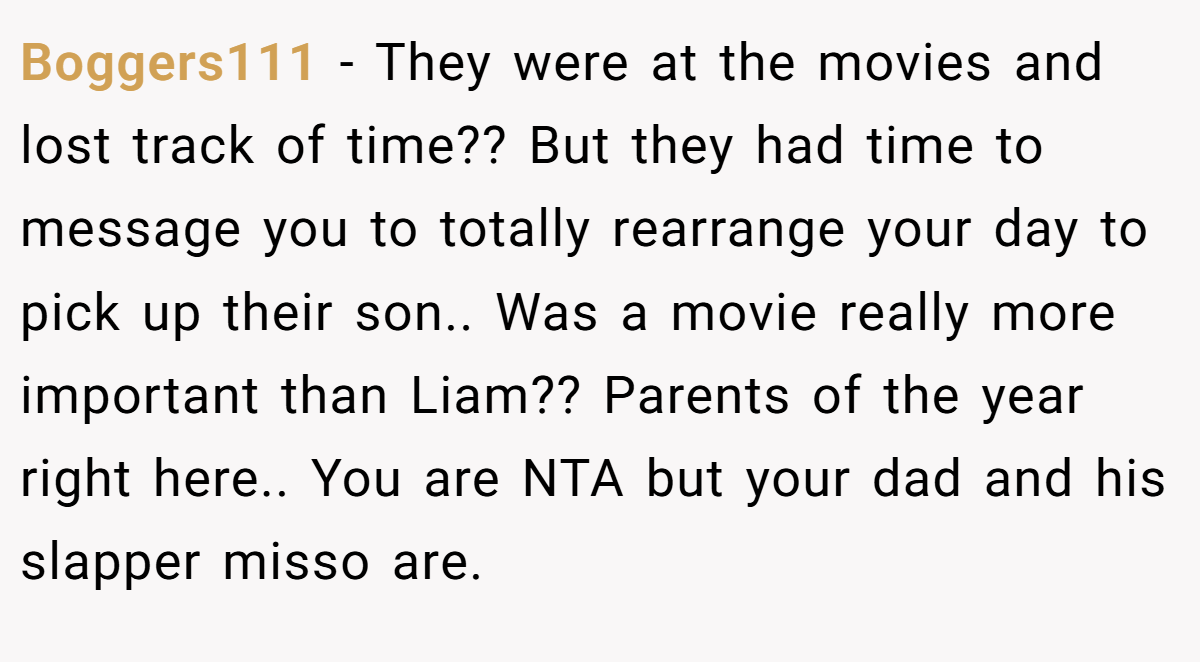 Boggers111 − They were at the movies and lost track of time?? But they had time to message you to totally rearrange your day to pick up their son.. Was a movie really more important than Liam?? Parents of the year right here.. You are NTA but your dad and his slapper misso are.