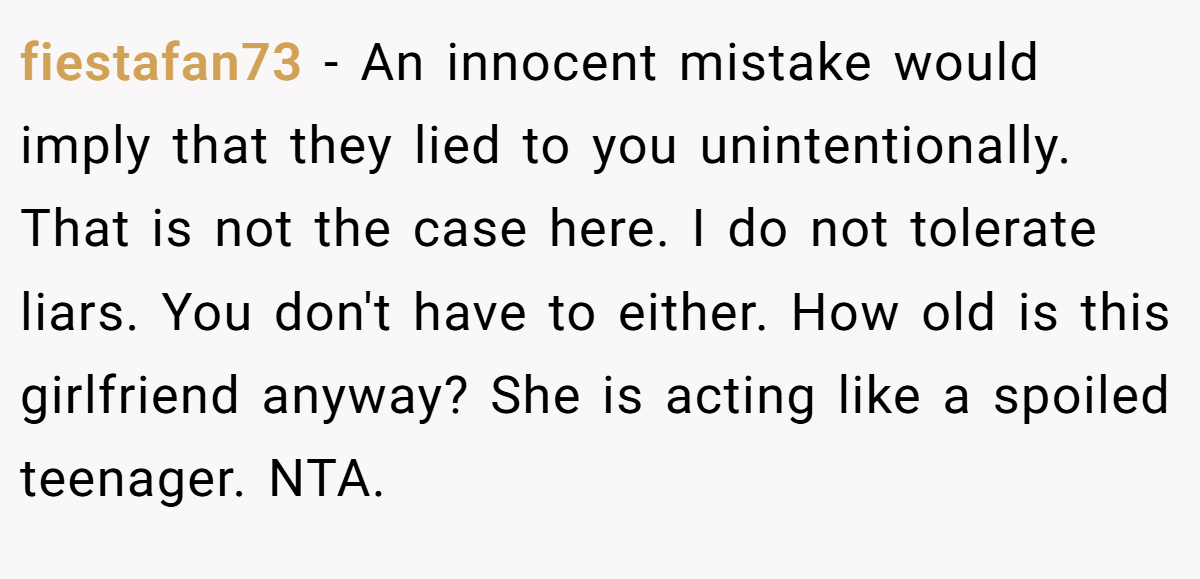 fiestafan73 − An innocent mistake would imply that they lied to you unintentionally. That is not the case here. I do not tolerate liars. You don't have to either. How old is this girlfriend anyway? She is acting like a spoiled teenager. NTA.