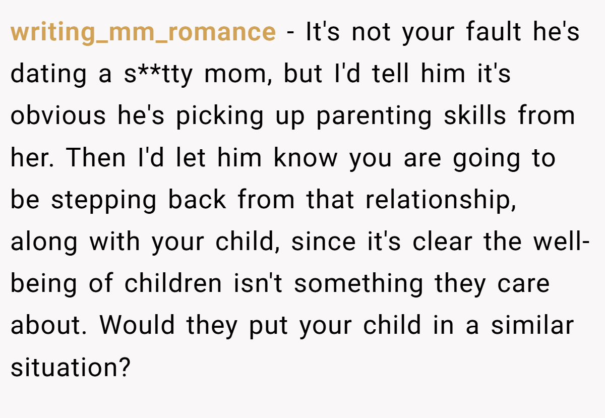 writing_mm_romance − It's not your fault he's dating a s**tty mom, but I'd tell him it's obvious he's picking up parenting skills from her. Then I'd let him know you are going to be stepping back from that relationship, along with your child, since it's clear the well-being of children isn't something they care about. Would they put your child in a similar situation?