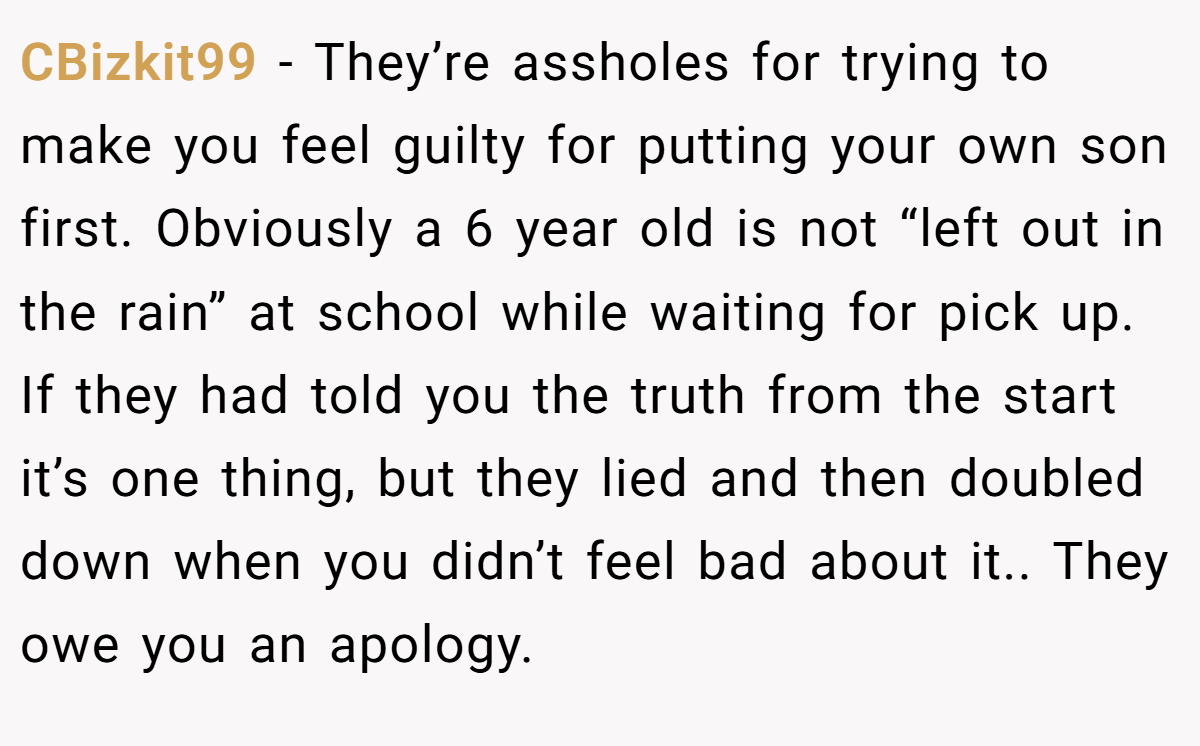 CBizkit99 − They’re assholes for trying to make you feel guilty for putting your own son first. Obviously a 6 year old is not “left out in the rain” at school while waiting for pick up. If they had told you the truth from the start it’s one thing, but they lied and then doubled down when you didn’t feel bad about it.. They owe you an apology.
