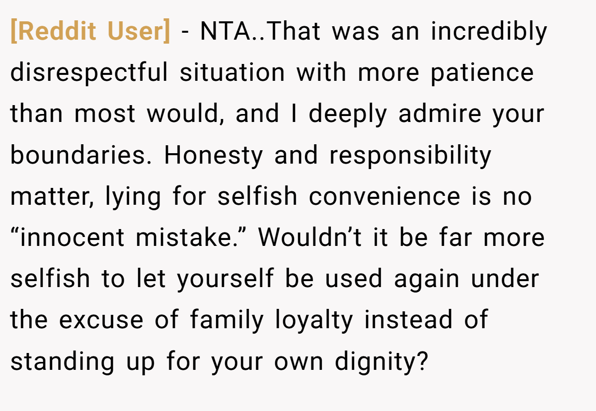 [Reddit User] − NTA..That was an incredibly disrespectful situation with more patience than most would, and I deeply admire your boundaries. Honesty and responsibility matter, lying for selfish convenience is no “innocent mistake.” Wouldn’t it be far more selfish to let yourself be used again under the excuse of family loyalty instead of standing up for your own dignity?
