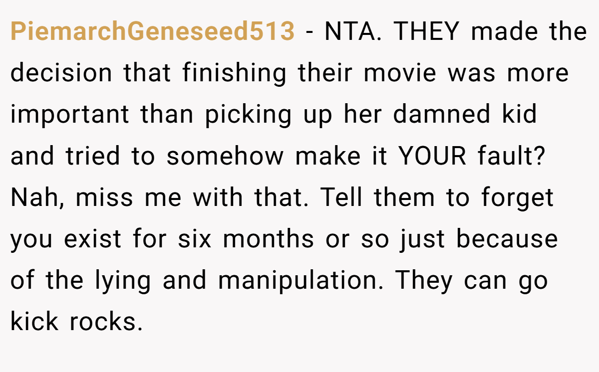 PiemarchGeneseed513 − NTA. THEY made the decision that finishing their movie was more important than picking up her damned kid and tried to somehow make it YOUR fault? Nah, miss me with that. Tell them to forget you exist for six months or so just because of the lying and manipulation. They can go kick rocks.
