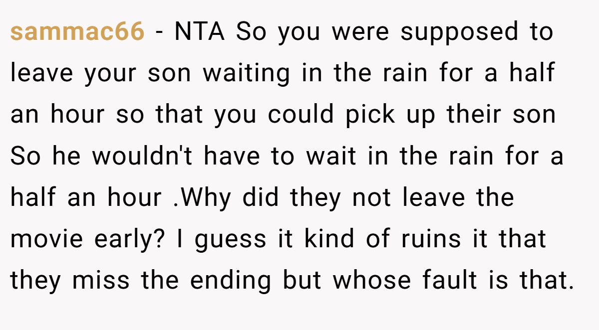 sammac66 − NTA So you were supposed to leave your son waiting in the rain for a half an hour so that you could pick up their son So he wouldn't have to wait in the rain for a half an hour .Why did they not leave the movie early? I guess it kind of ruins it that they miss the ending but whose fault is that.