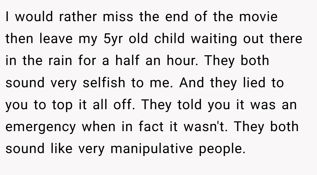 I would rather miss the end of the movie then leave my 5yr old child waiting out there in the rain for a half an hour. They both sound very selfish to me. And they lied to you to top it all off. They told you it was an emergency when in fact it wasn't. They both sound like very manipulative people.
