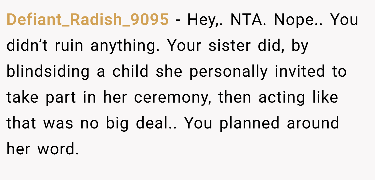 Defiant_Radish_9095 − Hey,. NTA. Nope.. You didn’t ruin anything. Your sister did, by blindsiding a child she personally invited to take part in her ceremony, then acting like that was no big deal.. You planned around her word.