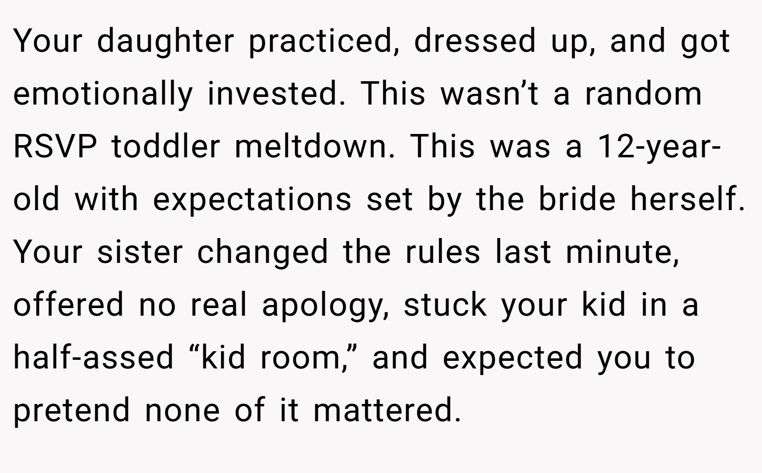 Your daughter practiced, dressed up, and got emotionally invested. This wasn’t a random RSVP toddler meltdown. This was a 12-year-old with expectations set by the bride herself. Your sister changed the rules last minute, offered no real apology, stuck your kid in a half-assed “kid room,” and expected you to pretend none of it mattered.