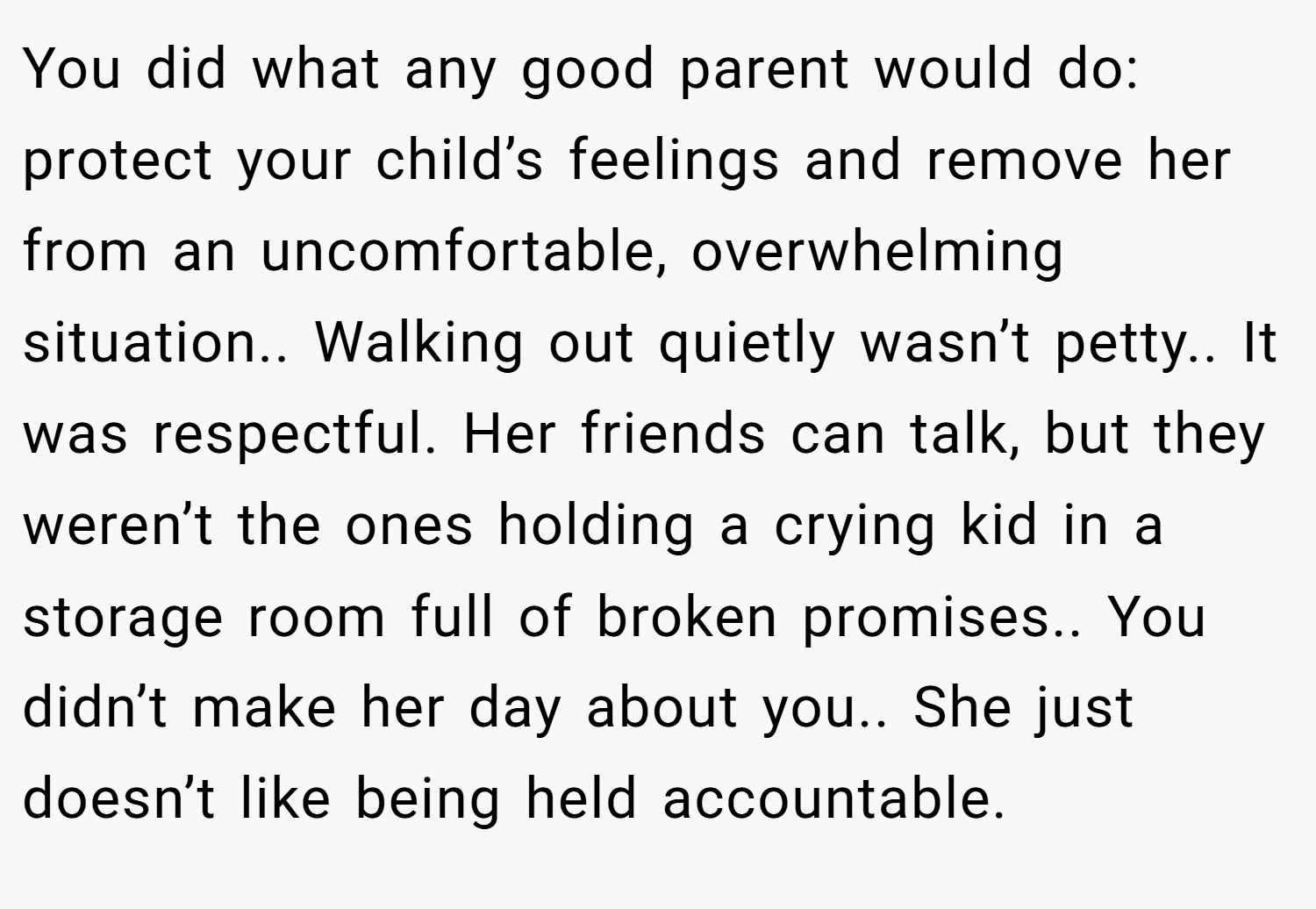 You did what any good parent would do: protect your child’s feelings and remove her from an uncomfortable, overwhelming situation.. Walking out quietly wasn’t petty.. It was respectful. Her friends can talk, but they weren’t the ones holding a crying kid in a storage room full of broken promises.. You didn’t make her day about you.. She just doesn’t like being held accountable.