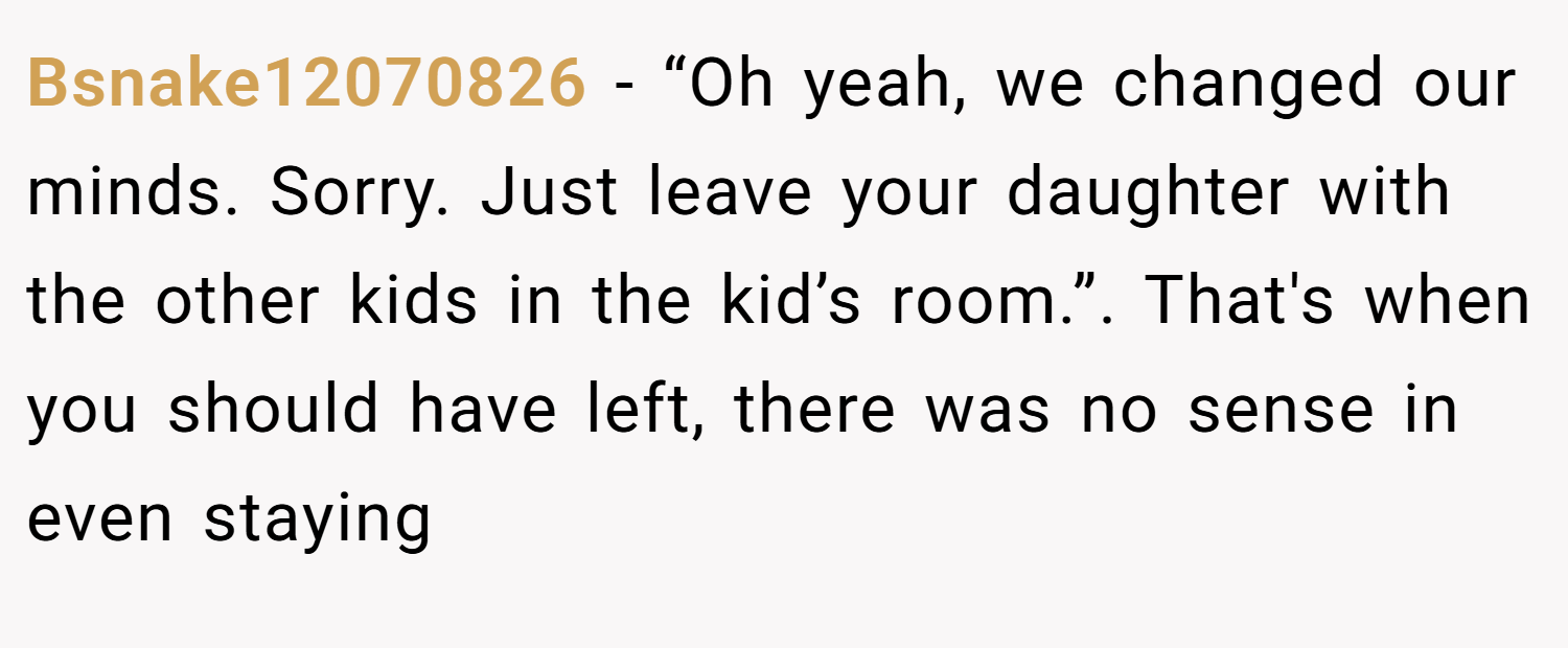 Bsnake12070826 − “Oh yeah, we changed our minds. Sorry. Just leave your daughter with the other kids in the kid’s room.”. That's when you should have left, there was no sense in even staying