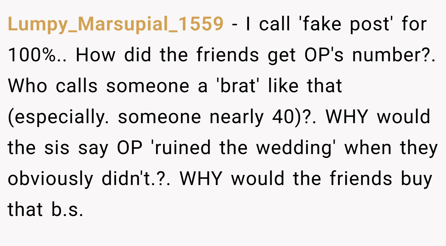 Lumpy_Marsupial_1559 − I call 'fake post' for 100%.. How did the friends get OP's number?. Who calls someone a 'brat' like that (especially. someone nearly 40)?. WHY would the sis say OP 'ruined the wedding' when they obviously didn't.?. WHY would the friends buy that b.s.