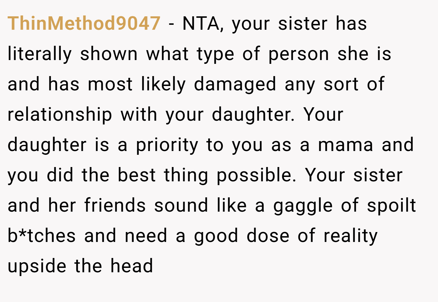 ThinMethod9047 − NTA, your sister has literally shown what type of person she is and has most likely damaged any sort of relationship with your daughter. Your daughter is a priority to you as a mama and you did the best thing possible. Your sister and her friends sound like a gaggle of spoilt b*tches and need a good dose of reality upside the head