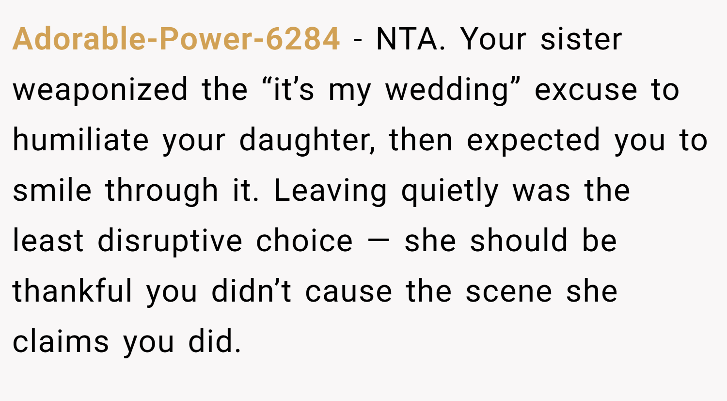 Adorable-Power-6284 − NTA. Your sister weaponized the “it’s my wedding” excuse to humiliate your daughter, then expected you to smile through it. Leaving quietly was the least disruptive choice — she should be thankful you didn’t cause the scene she claims you did.