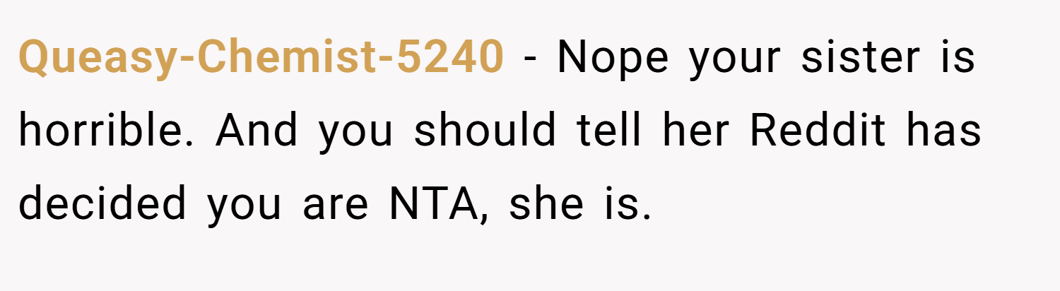 Queasy-Chemist-5240 − Nope your sister is horrible. And you should tell her Reddit has decided you are NTA, she is.