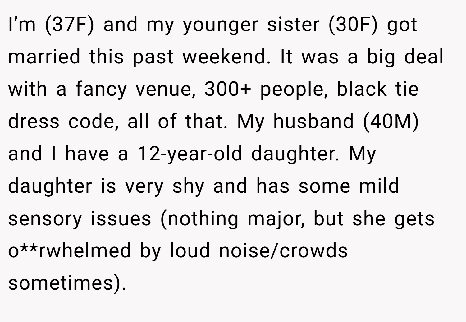 I’m (37F) and my younger sister (30F) got married this past weekend. It was a big deal with a fancy venue, 300+ people, black tie dress code, all of that. My husband (40M) and I have a 12-year-old daughter. My daughter is very shy and has some mild sensory issues (nothing major, but she gets o**rwhelmed by loud noise/crowds sometimes).