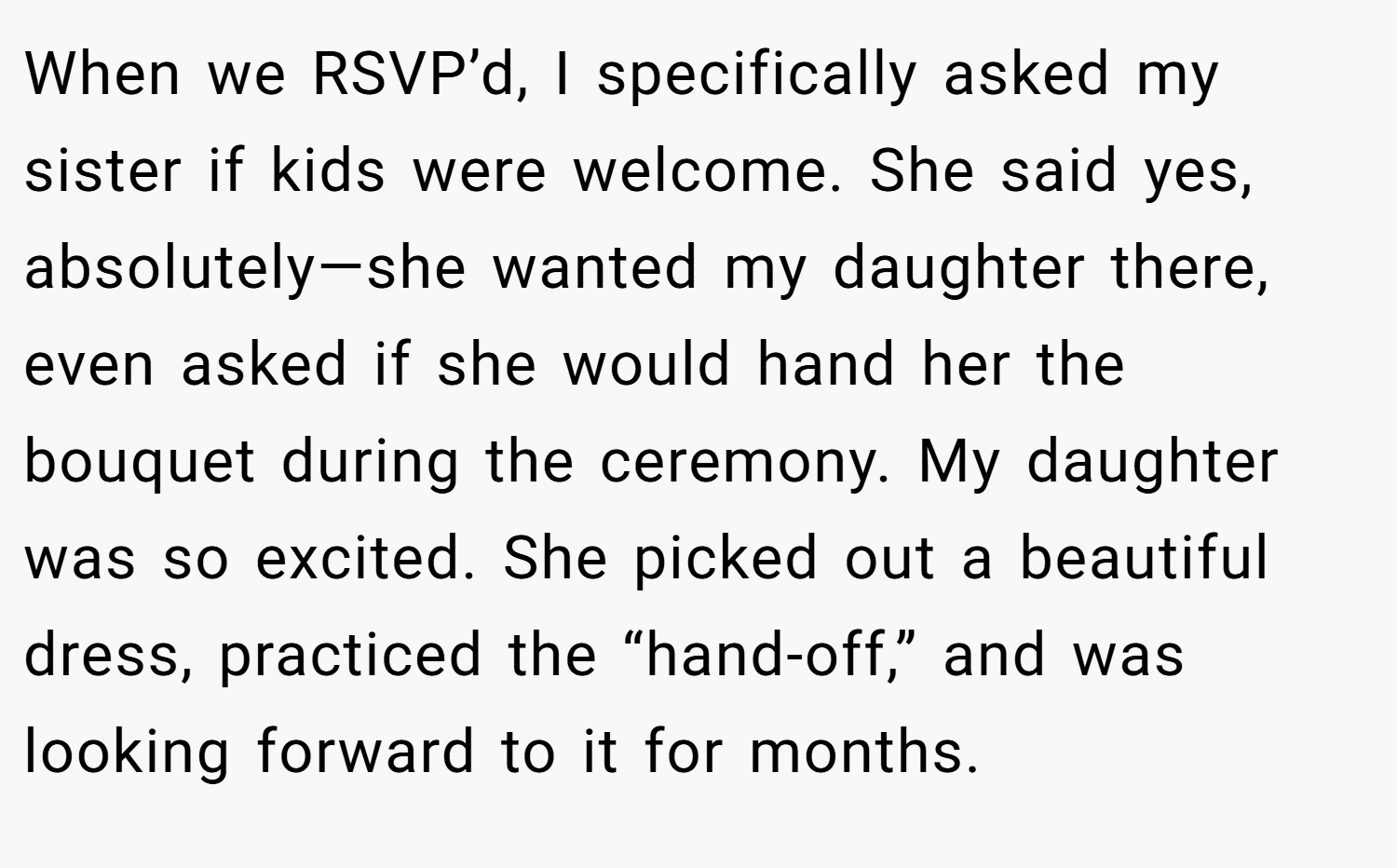 When we RSVP’d, I specifically asked my sister if kids were welcome. She said yes, absolutely—she wanted my daughter there, even asked if she would hand her the bouquet during the ceremony. My daughter was so excited. She picked out a beautiful dress, practiced the “hand-off,” and was looking forward to it for months.