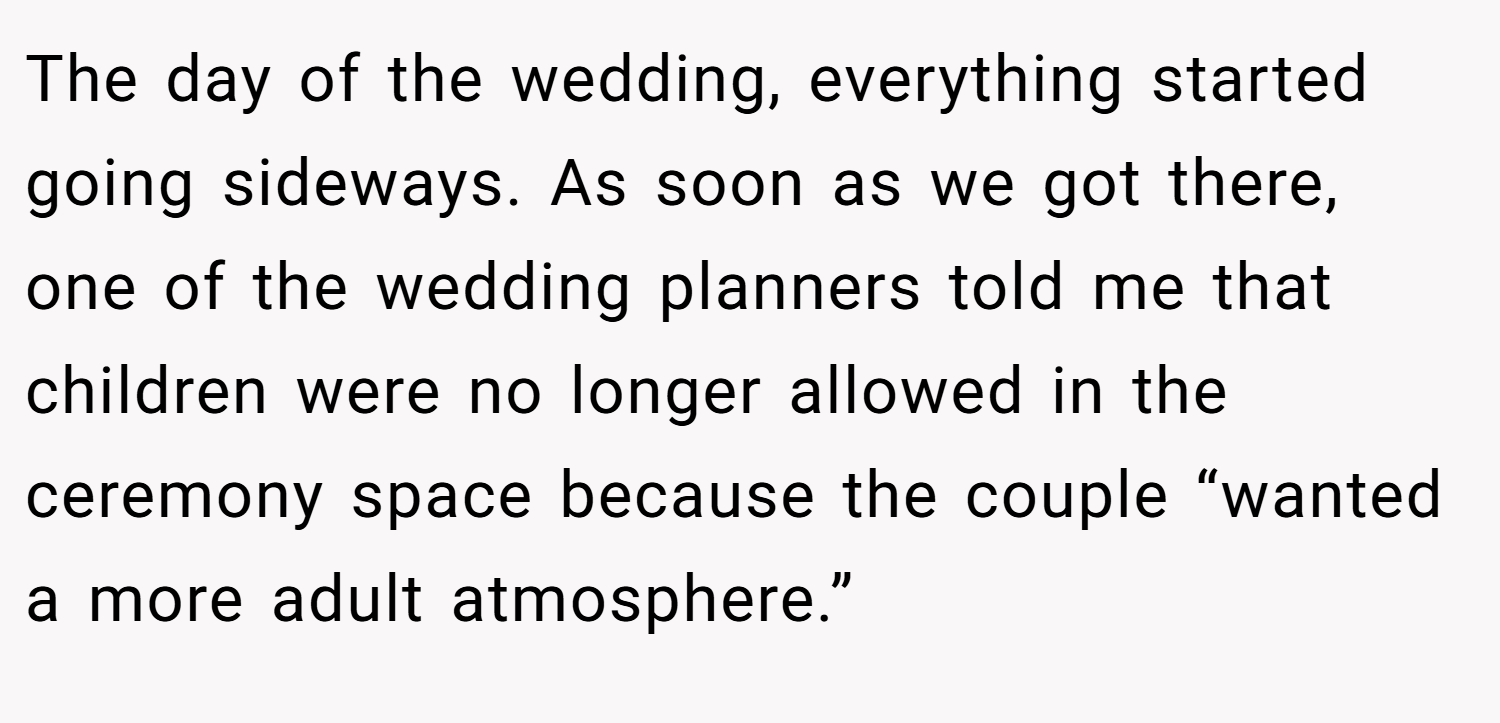 The day of the wedding, everything started going sideways. As soon as we got there, one of the wedding planners told me that children were no longer allowed in the ceremony space because the couple “wanted a more adult atmosphere.”