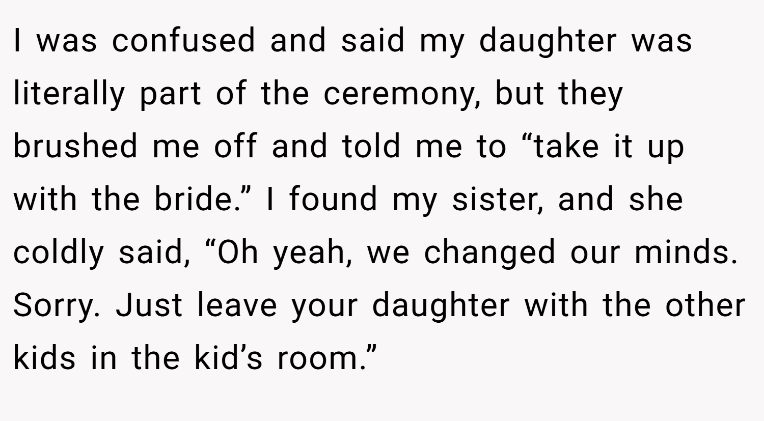 I was confused and said my daughter was literally part of the ceremony, but they brushed me off and told me to “take it up with the bride.” I found my sister, and she coldly said, “Oh yeah, we changed our minds. Sorry. Just leave your daughter with the other kids in the kid’s room.”