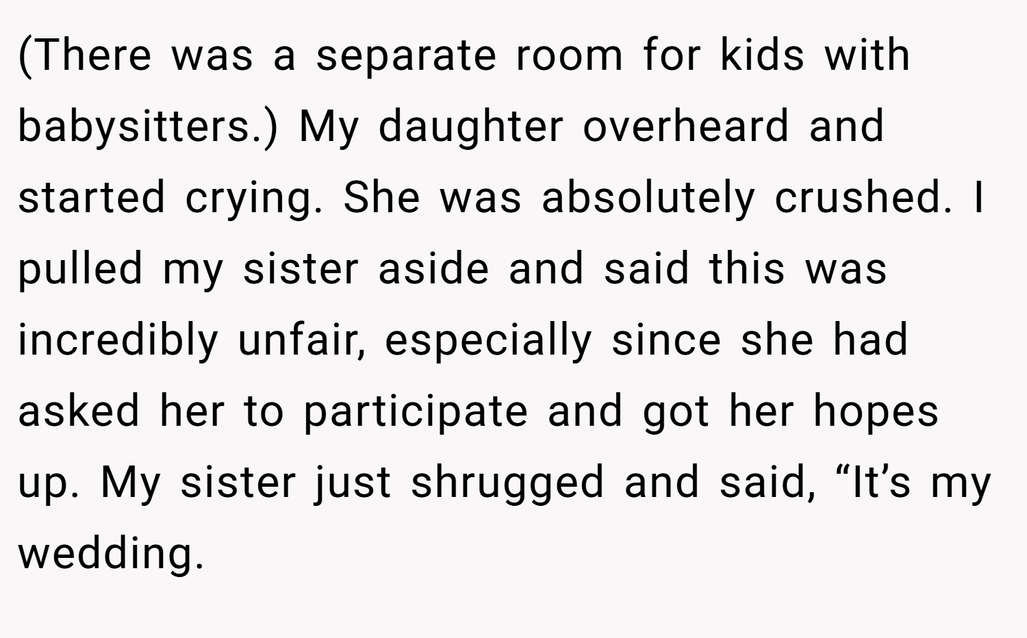 (There was a separate room for kids with babysitters.) My daughter overheard and started crying. She was absolutely crushed. I pulled my sister aside and said this was incredibly unfair, especially since she had asked her to participate and got her hopes up. My sister just shrugged and said, “It’s my wedding.