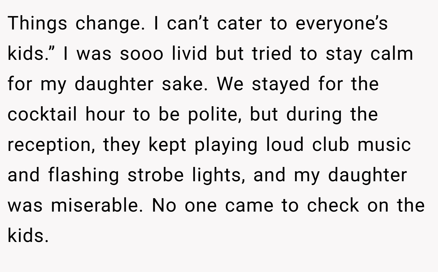 Things change. I can’t cater to everyone’s kids.” I was sooo livid but tried to stay calm for my daughter sake. We stayed for the cocktail hour to be polite, but during the reception, they kept playing loud club music and flashing strobe lights, and my daughter was miserable. No one came to check on the kids.