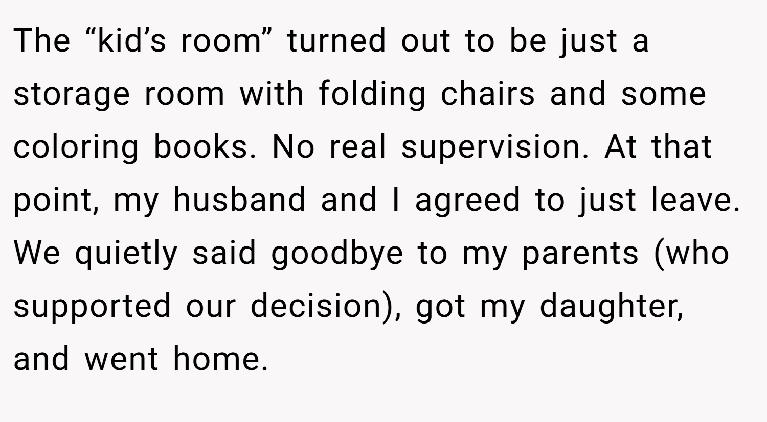 The “kid’s room” turned out to be just a storage room with folding chairs and some coloring books. No real supervision. At that point, my husband and I agreed to just leave. We quietly said goodbye to my parents (who supported our decision), got my daughter, and went home.