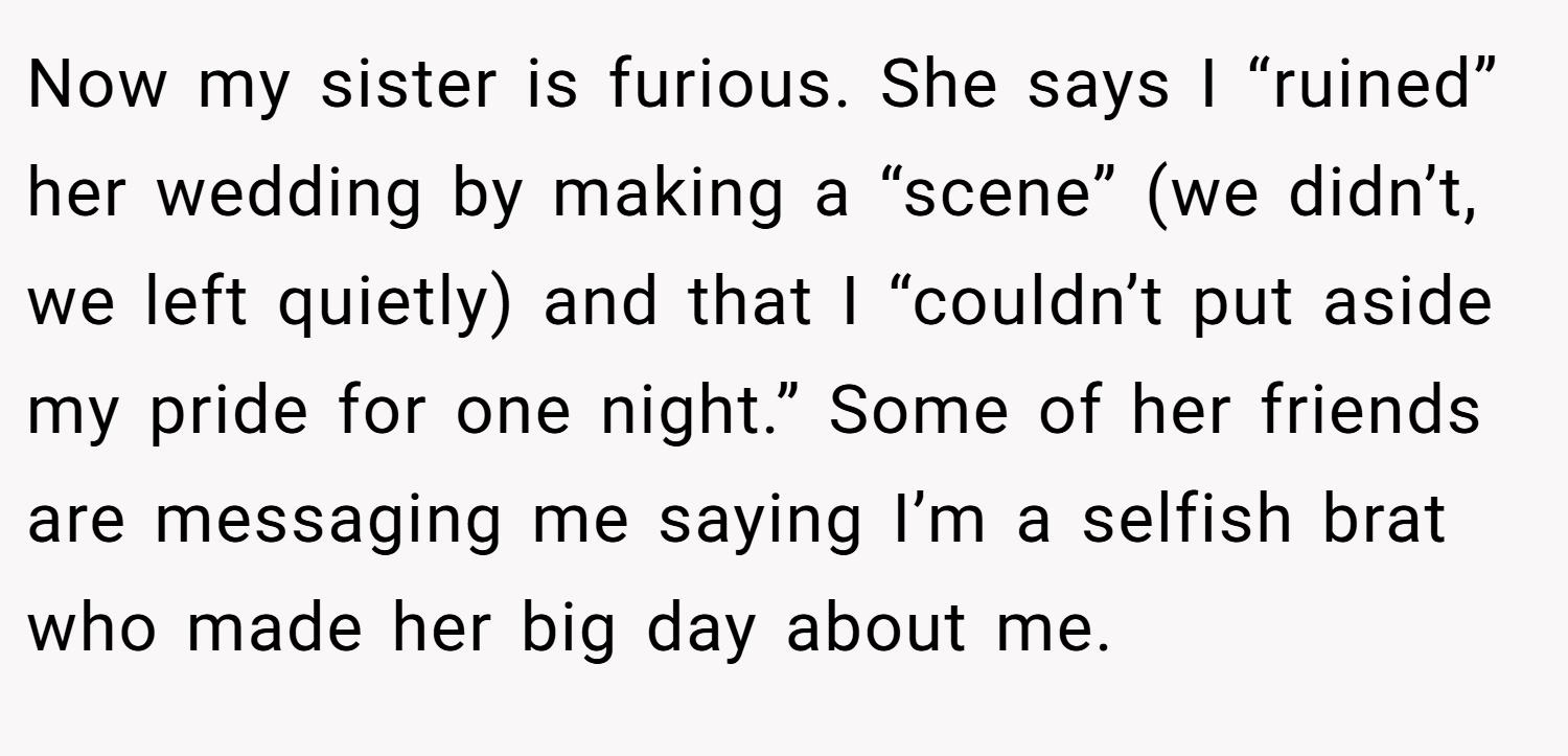 Now my sister is furious. She says I “ruined” her wedding by making a “scene” (we didn’t, we left quietly) and that I “couldn’t put aside my pride for one night.” Some of her friends are messaging me saying I’m a selfish brat who made her big day about me.