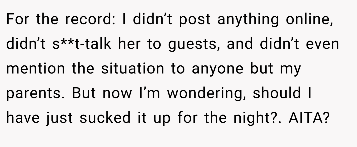 For the record: I didn’t post anything online, didn’t s**t-talk her to guests, and didn’t even mention the situation to anyone but my parents. But now I’m wondering, should I have just sucked it up for the night?. AITA?