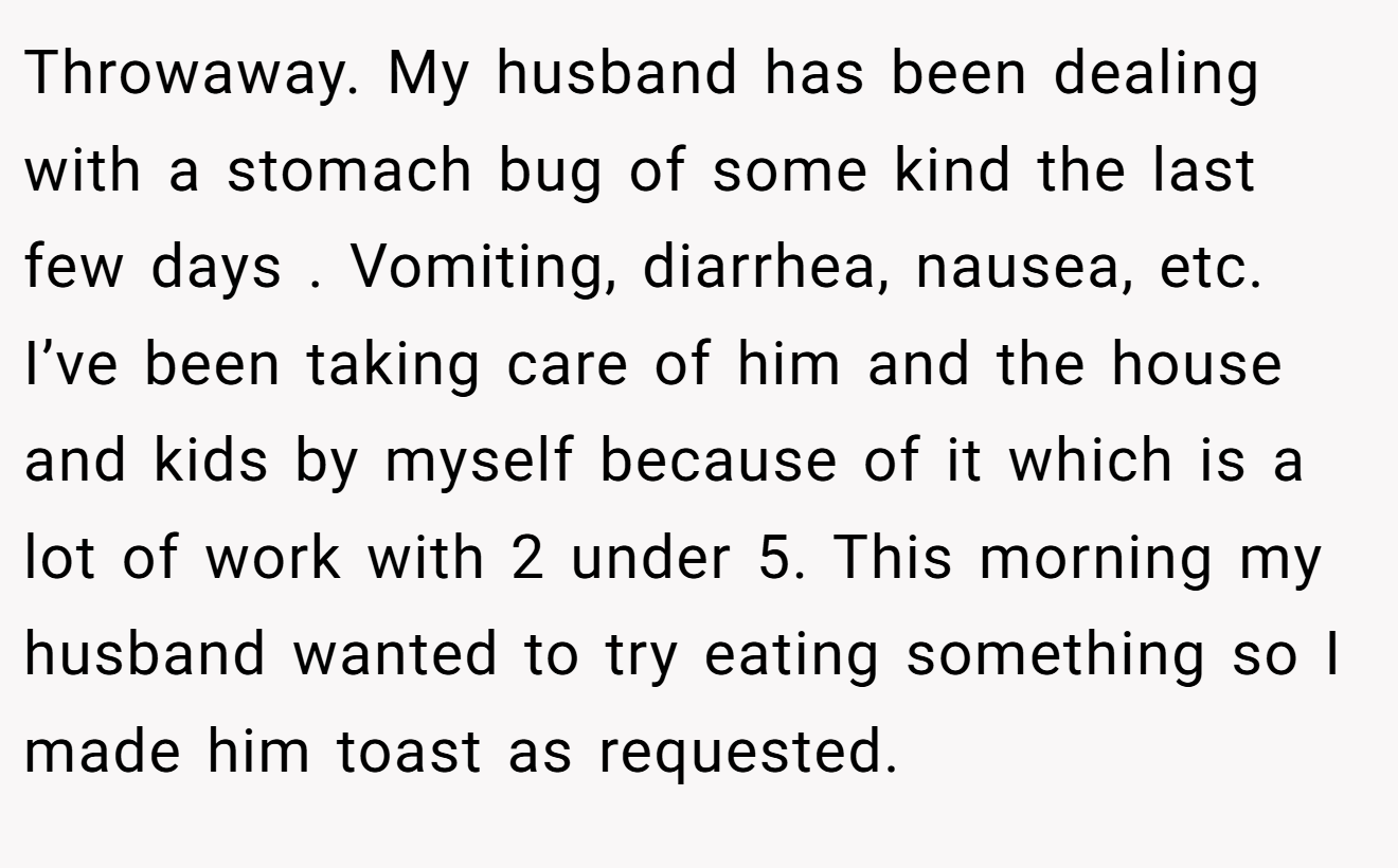 Throwaway. My husband has been dealing with a stomach bug of some kind the last few days . Vomiting, diarrhea, nausea, etc. I’ve been taking care of him and the house and kids by myself because of it which is a lot of work with 2 under 5. This morning my husband wanted to try eating something so I made him toast as requested.