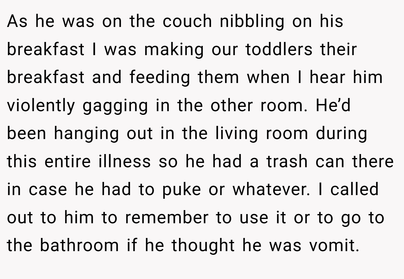 As he was on the couch nibbling on his breakfast I was making our toddlers their breakfast and feeding them when I hear him violently gagging in the other room. He’d been hanging out in the living room during this entire illness so he had a trash can there in case he had to puke or whatever. I called out to him to remember to use it or to go to the bathroom if he thought he was vomit.