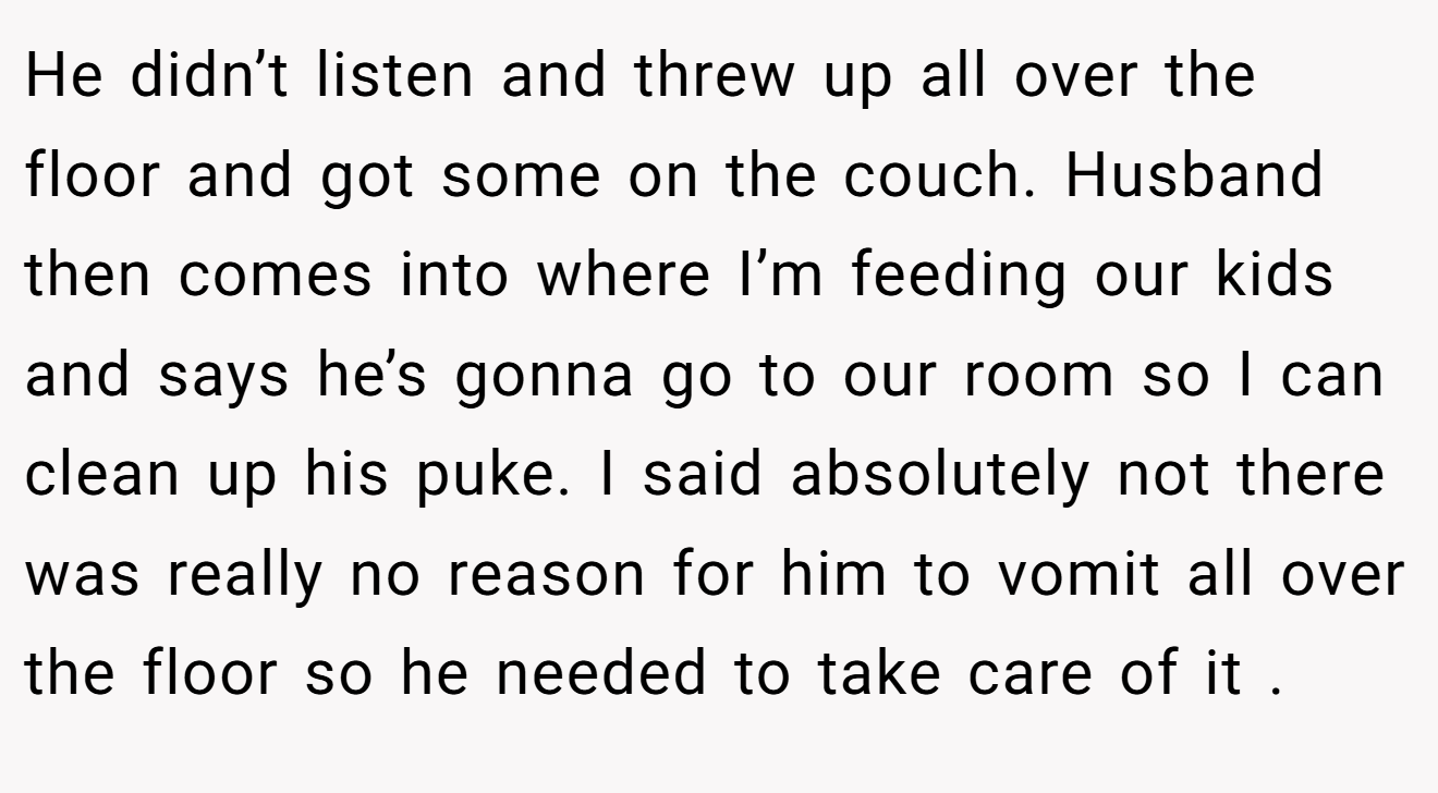 He didn’t listen and threw up all over the floor and got some on the couch. Husband then comes into where I’m feeding our kids and says he’s gonna go to our room so I can clean up his puke. I said absolutely not there was really no reason for him to vomit all over the floor so he needed to take care of it .