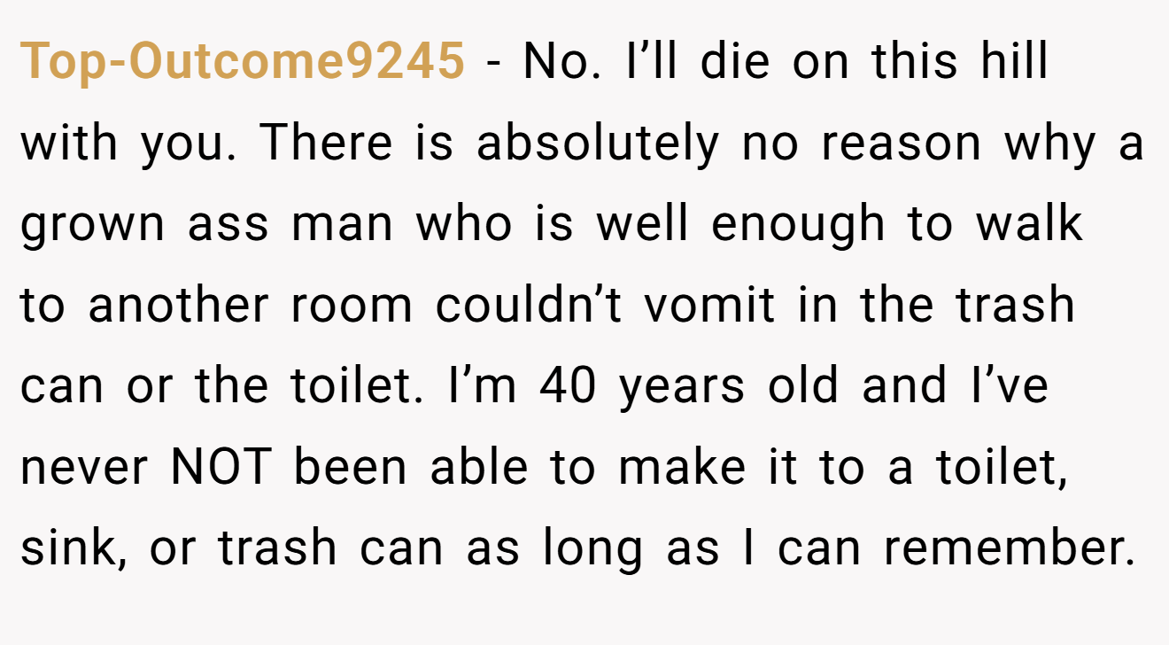 Top-Outcome9245 − No. I’ll die on this hill with you. There is absolutely no reason why a grown ass man who is well enough to walk to another room couldn’t vomit in the trash can or the toilet. I’m 40 years old and I’ve never NOT been able to make it to a toilet, sink, or trash can as long as I can remember.