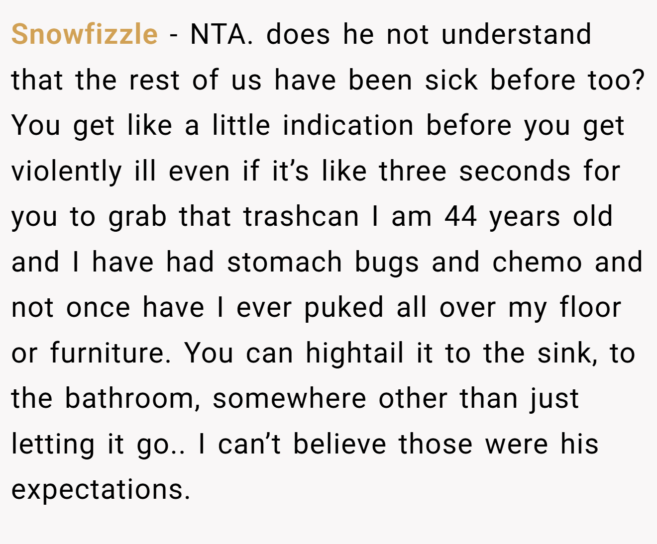 Snowfizzle − NTA. does he not understand that the rest of us have been sick before too? You get like a little indication before you get violently ill even if it’s like three seconds for you to grab that trashcan I am 44 years old and I have had stomach bugs and chemo and not once have I ever puked all over my floor or furniture. You can hightail it to the sink, to the bathroom, somewhere other than just letting it go.. I can’t believe those were his expectations.