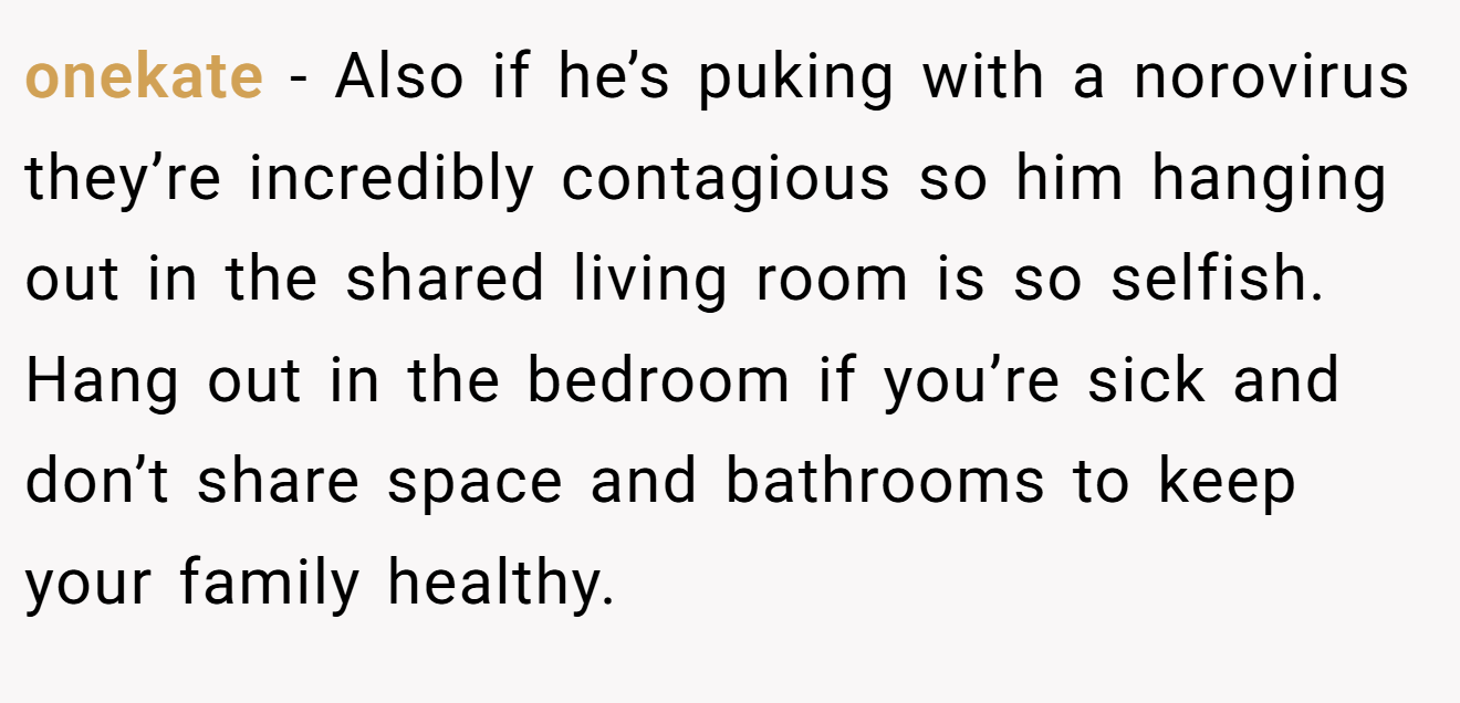 onekate − Also if he’s puking with a norovirus they’re incredibly contagious so him hanging out in the shared living room is so selfish. Hang out in the bedroom if you’re sick and don’t share space and bathrooms to keep your family healthy.