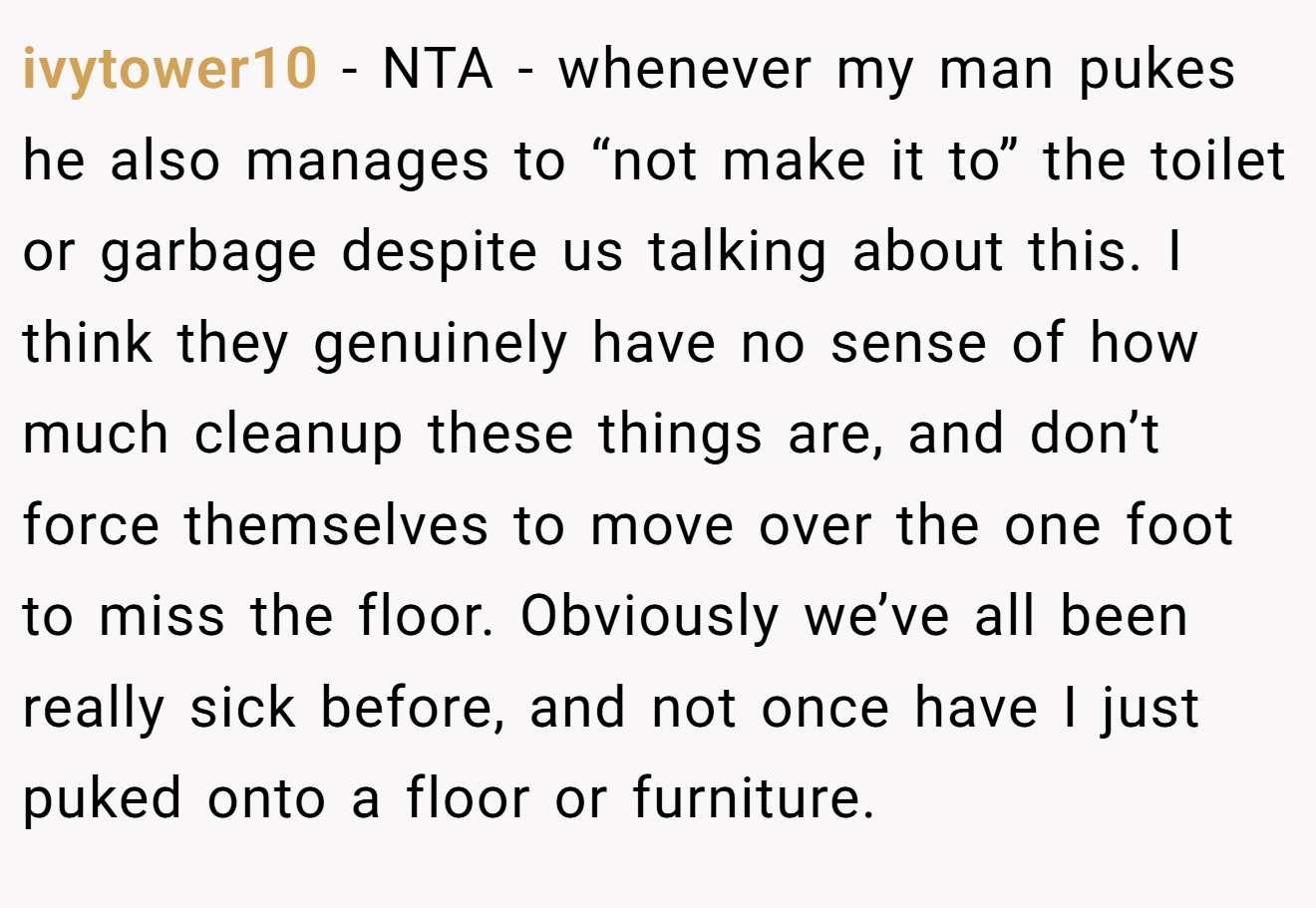 ivytower10 − NTA - whenever my man pukes he also manages to “not make it to” the toilet or garbage despite us talking about this. I think they genuinely have no sense of how much cleanup these things are, and don’t force themselves to move over the one foot to miss the floor. Obviously we’ve all been really sick before, and not once have I just puked onto a floor or furniture.