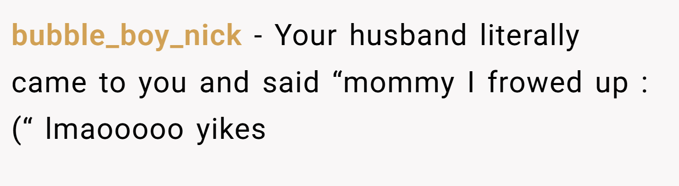 bubble_boy_nick − Your husband literally came to you and said “mommy I frowed up :(“ lmaooooo yikes