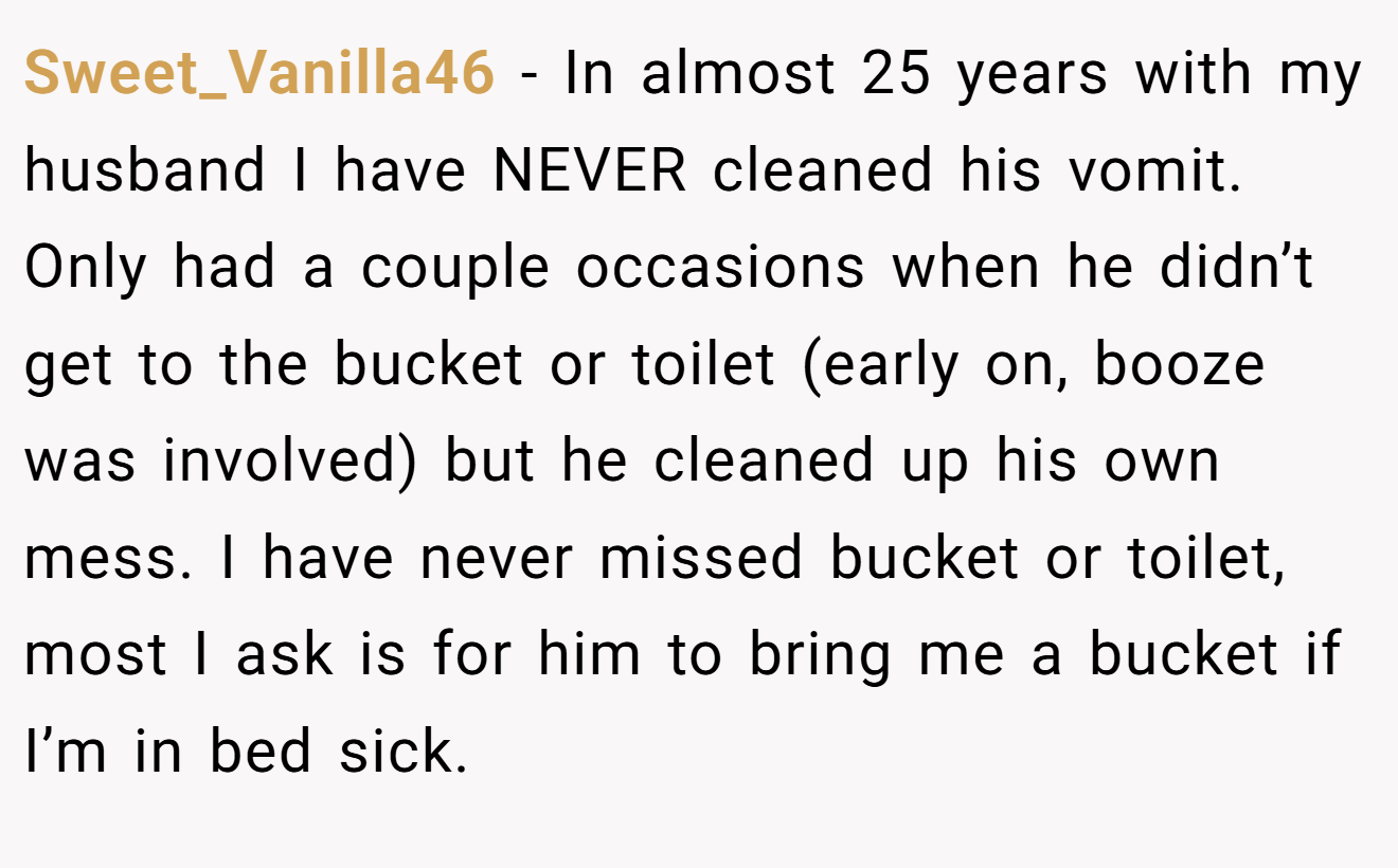 Sweet_Vanilla46 − In almost 25 years with my husband I have NEVER cleaned his vomit. Only had a couple occasions when he didn’t get to the bucket or toilet (early on, booze was involved) but he cleaned up his own mess. I have never missed bucket or toilet, most I ask is for him to bring me a bucket if I’m in bed sick.
